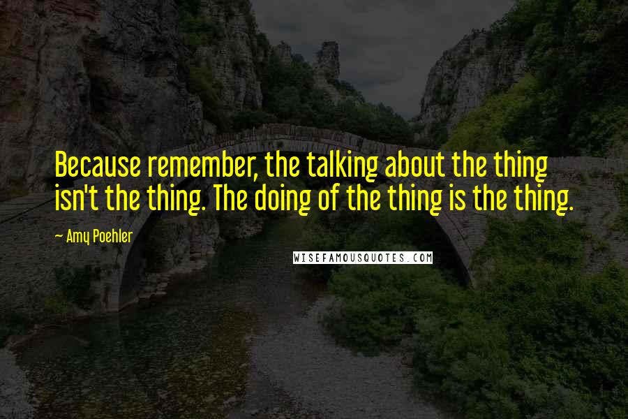 Amy Poehler Quotes: Because remember, the talking about the thing isn't the thing. The doing of the thing is the thing.