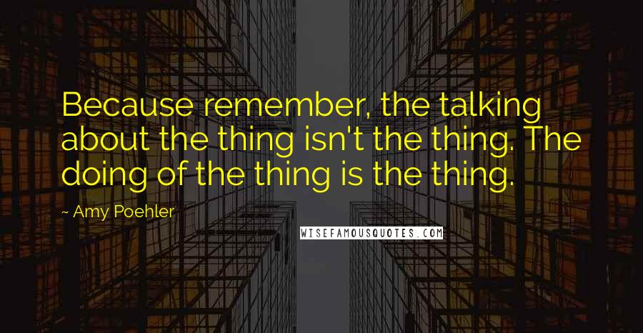 Amy Poehler Quotes: Because remember, the talking about the thing isn't the thing. The doing of the thing is the thing.