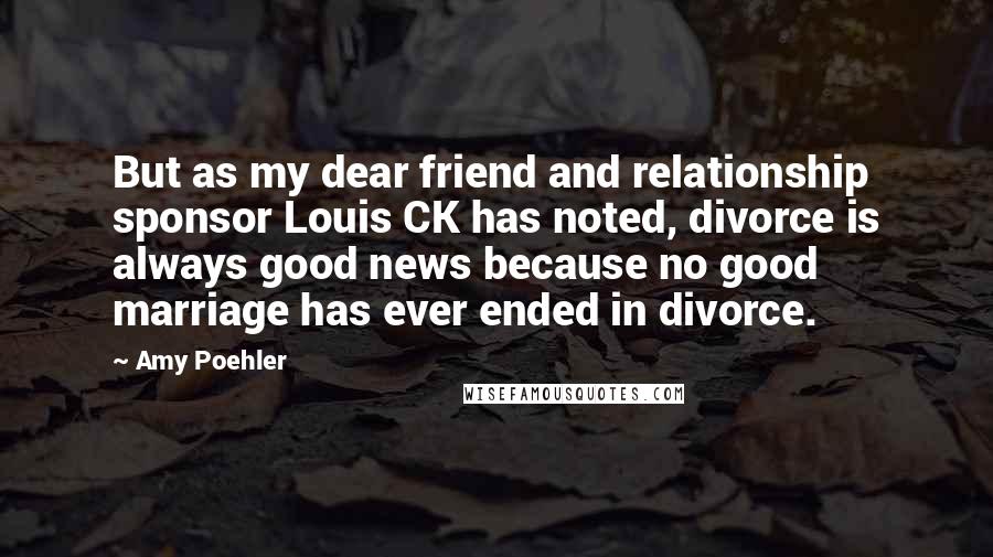 Amy Poehler Quotes: But as my dear friend and relationship sponsor Louis CK has noted, divorce is always good news because no good marriage has ever ended in divorce.