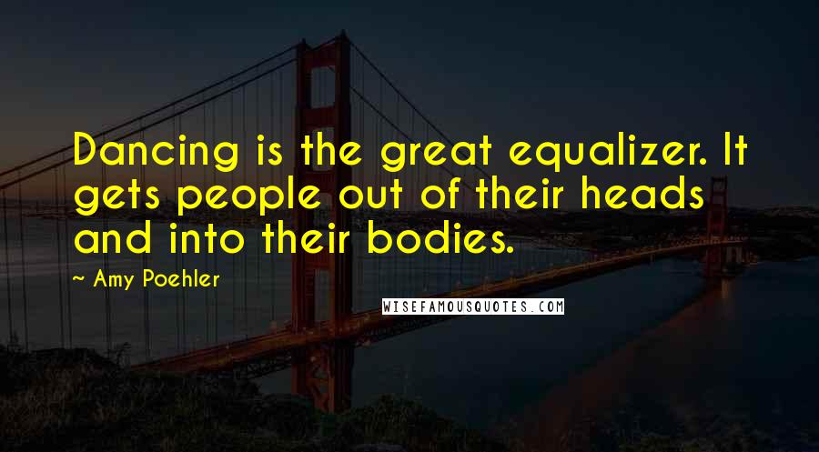 Amy Poehler Quotes: Dancing is the great equalizer. It gets people out of their heads and into their bodies.
