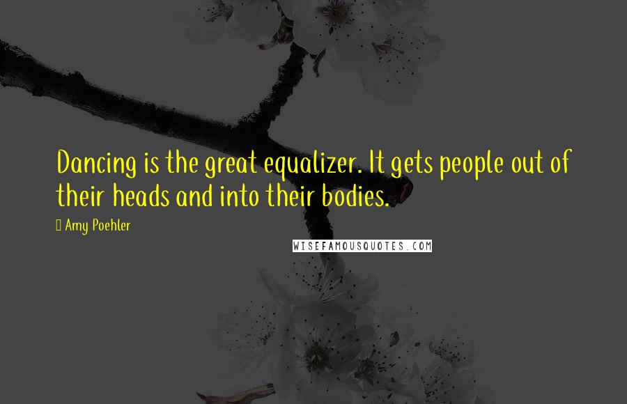 Amy Poehler Quotes: Dancing is the great equalizer. It gets people out of their heads and into their bodies.