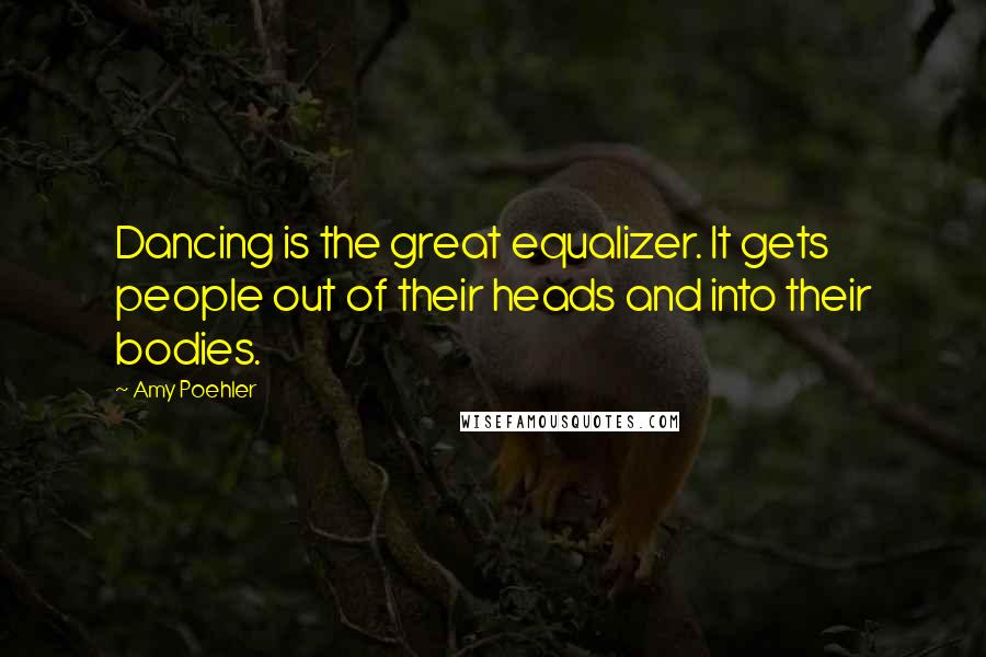 Amy Poehler Quotes: Dancing is the great equalizer. It gets people out of their heads and into their bodies.