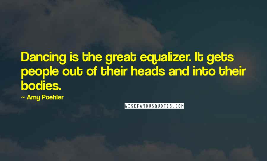 Amy Poehler Quotes: Dancing is the great equalizer. It gets people out of their heads and into their bodies.