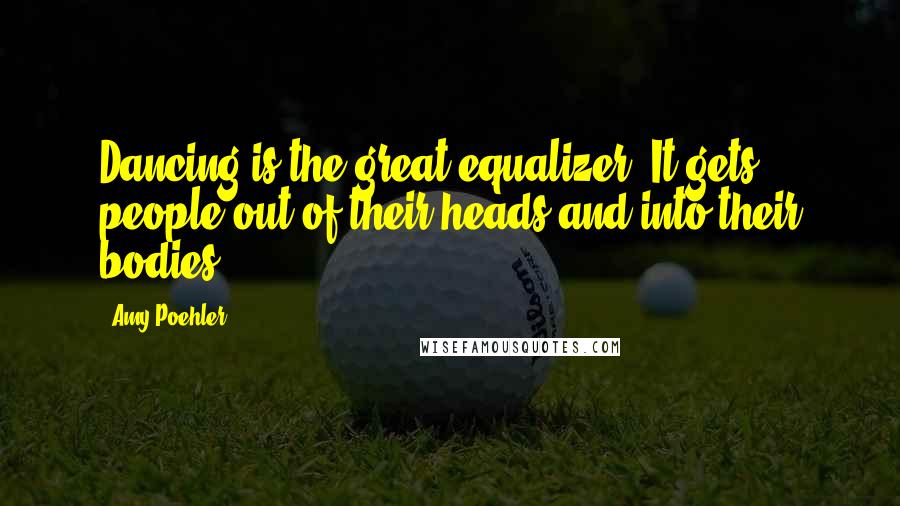 Amy Poehler Quotes: Dancing is the great equalizer. It gets people out of their heads and into their bodies.