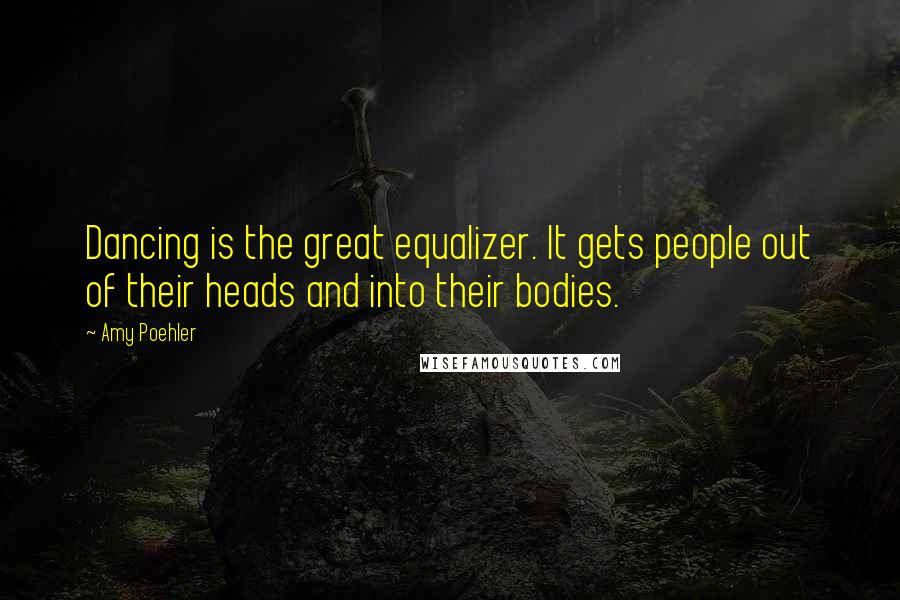 Amy Poehler Quotes: Dancing is the great equalizer. It gets people out of their heads and into their bodies.