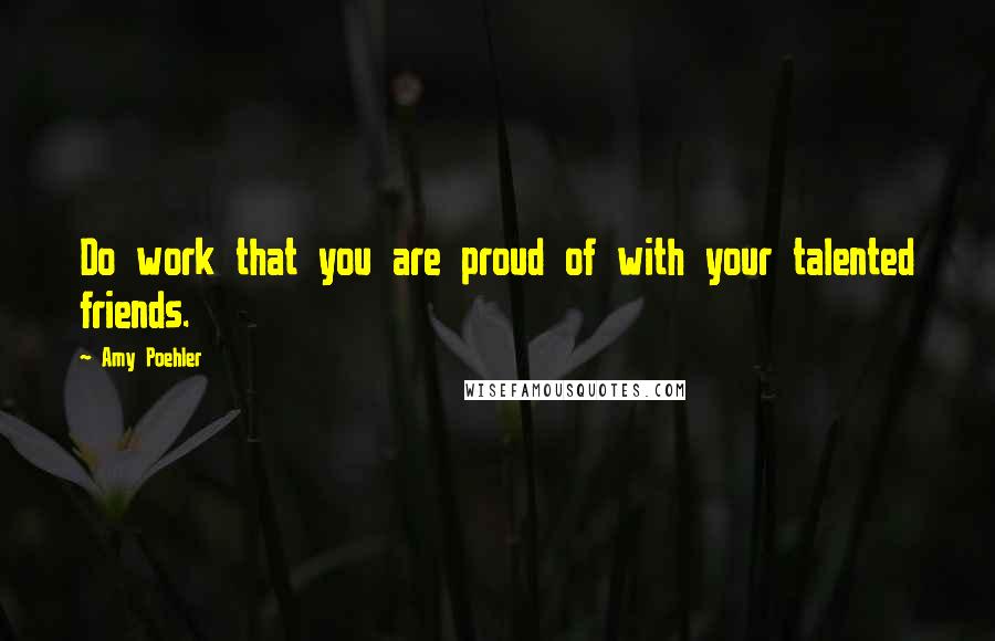 Amy Poehler Quotes: Do work that you are proud of with your talented friends.