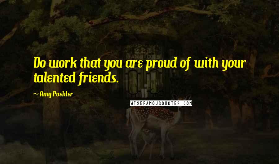 Amy Poehler Quotes: Do work that you are proud of with your talented friends.