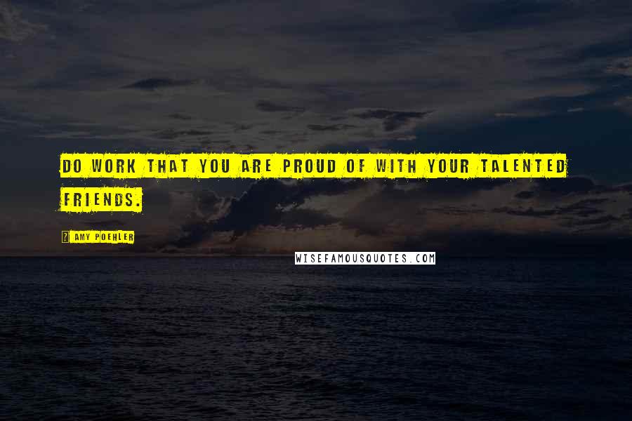 Amy Poehler Quotes: Do work that you are proud of with your talented friends.