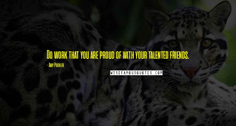 Amy Poehler Quotes: Do work that you are proud of with your talented friends.