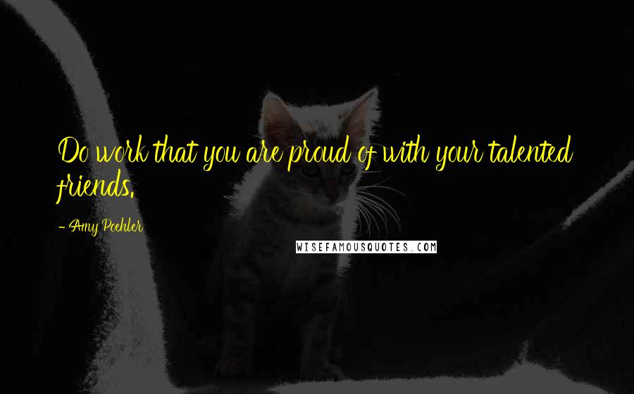 Amy Poehler Quotes: Do work that you are proud of with your talented friends.