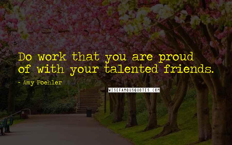 Amy Poehler Quotes: Do work that you are proud of with your talented friends.