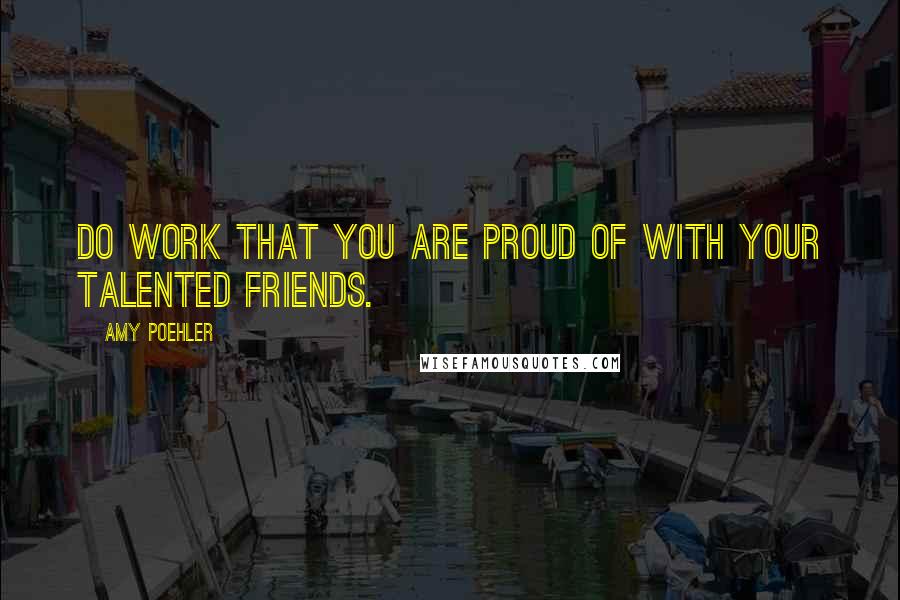 Amy Poehler Quotes: Do work that you are proud of with your talented friends.