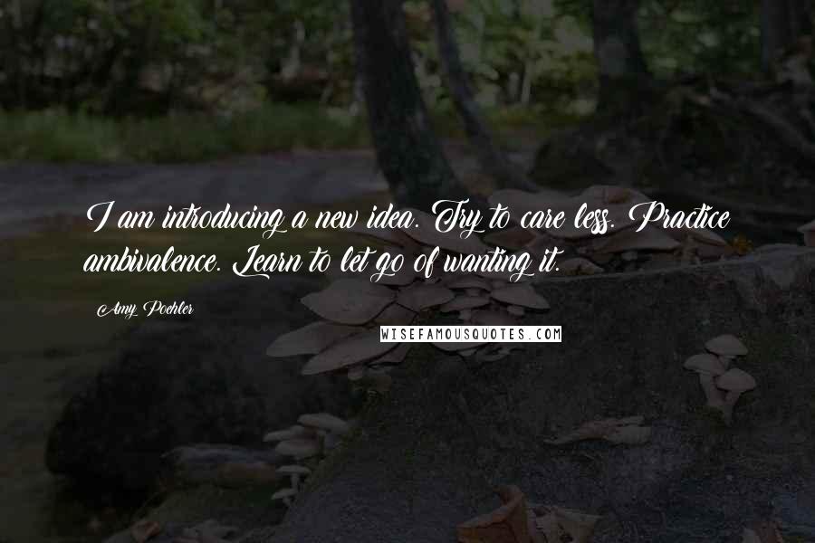 Amy Poehler Quotes: I am introducing a new idea. Try to care less. Practice ambivalence. Learn to let go of wanting it.