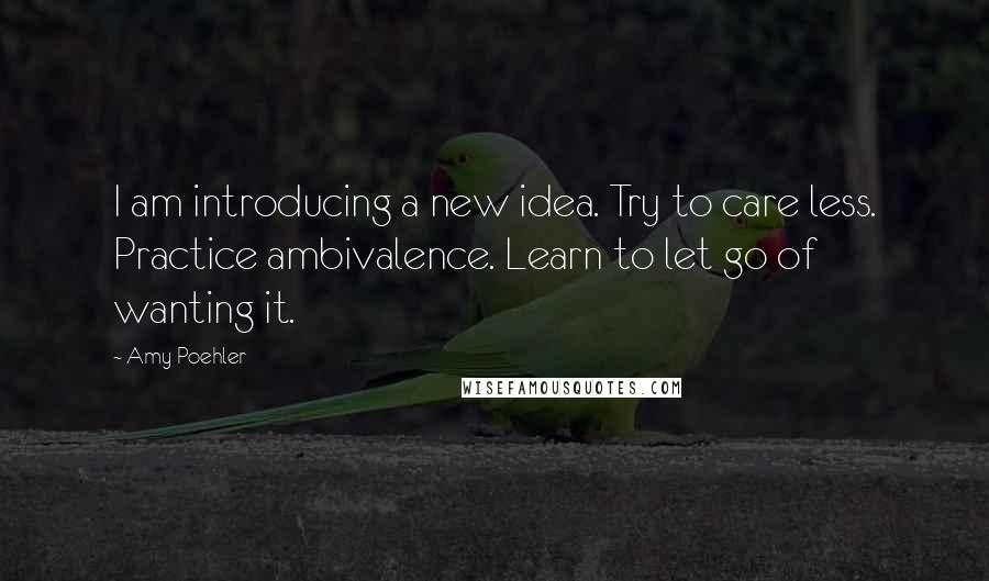 Amy Poehler Quotes: I am introducing a new idea. Try to care less. Practice ambivalence. Learn to let go of wanting it.