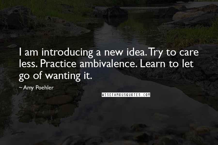 Amy Poehler Quotes: I am introducing a new idea. Try to care less. Practice ambivalence. Learn to let go of wanting it.