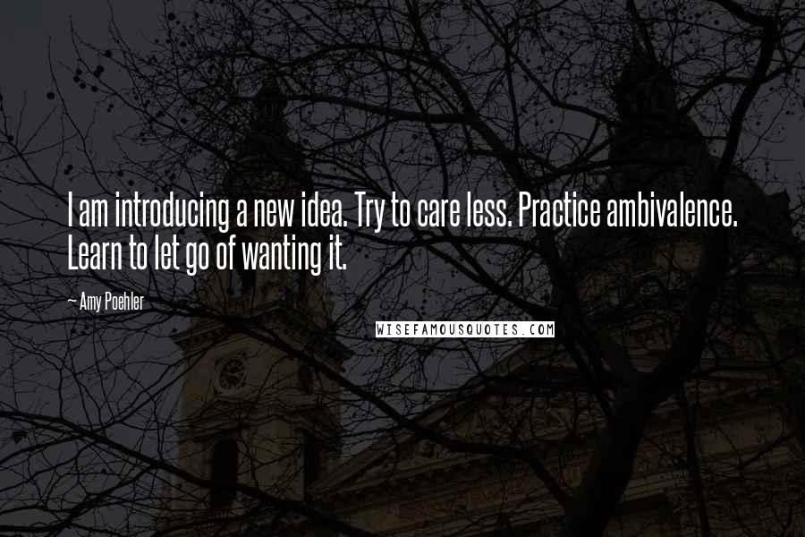 Amy Poehler Quotes: I am introducing a new idea. Try to care less. Practice ambivalence. Learn to let go of wanting it.