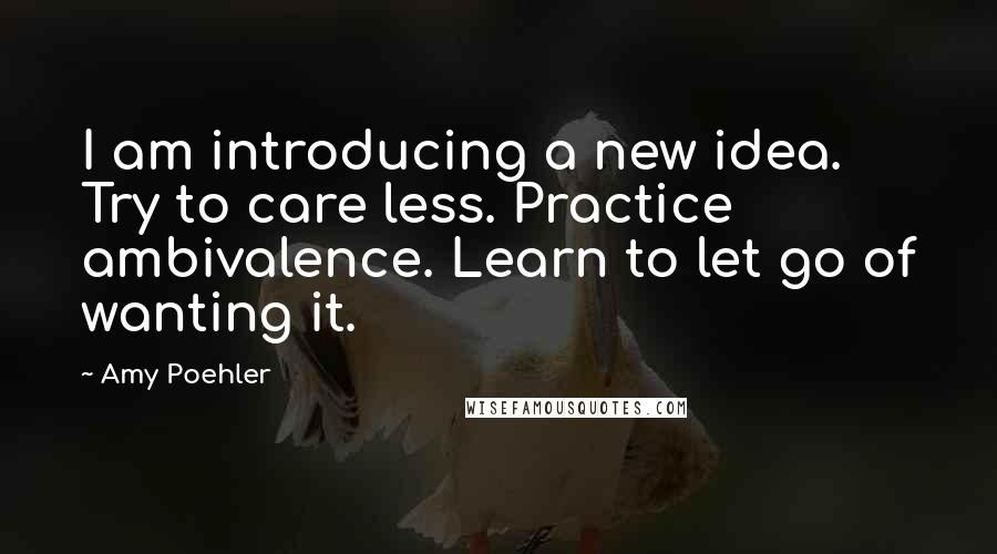 Amy Poehler Quotes: I am introducing a new idea. Try to care less. Practice ambivalence. Learn to let go of wanting it.