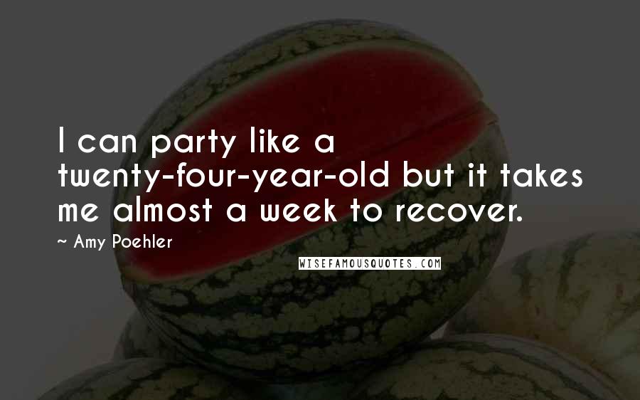 Amy Poehler Quotes: I can party like a twenty-four-year-old but it takes me almost a week to recover.