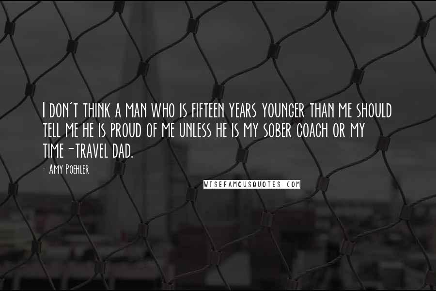 Amy Poehler Quotes: I don't think a man who is fifteen years younger than me should tell me he is proud of me unless he is my sober coach or my time-travel dad.