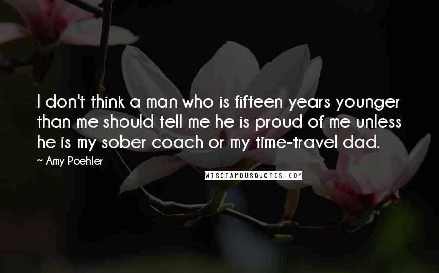 Amy Poehler Quotes: I don't think a man who is fifteen years younger than me should tell me he is proud of me unless he is my sober coach or my time-travel dad.