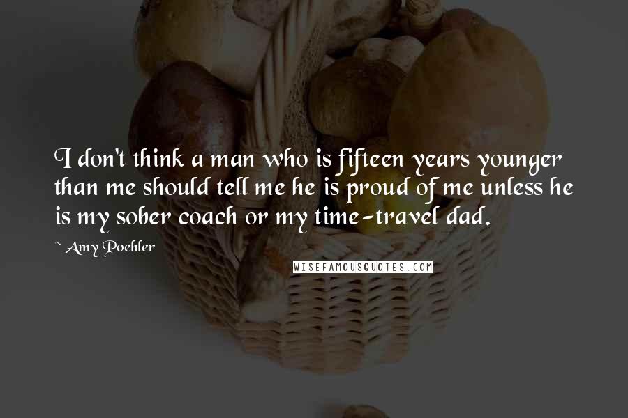 Amy Poehler Quotes: I don't think a man who is fifteen years younger than me should tell me he is proud of me unless he is my sober coach or my time-travel dad.