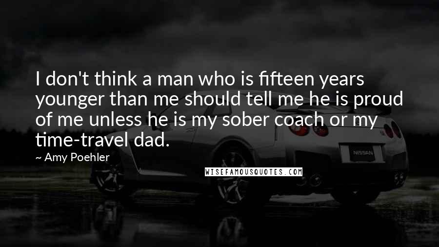 Amy Poehler Quotes: I don't think a man who is fifteen years younger than me should tell me he is proud of me unless he is my sober coach or my time-travel dad.