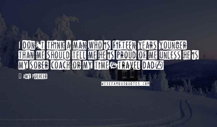 Amy Poehler Quotes: I don't think a man who is fifteen years younger than me should tell me he is proud of me unless he is my sober coach or my time-travel dad.