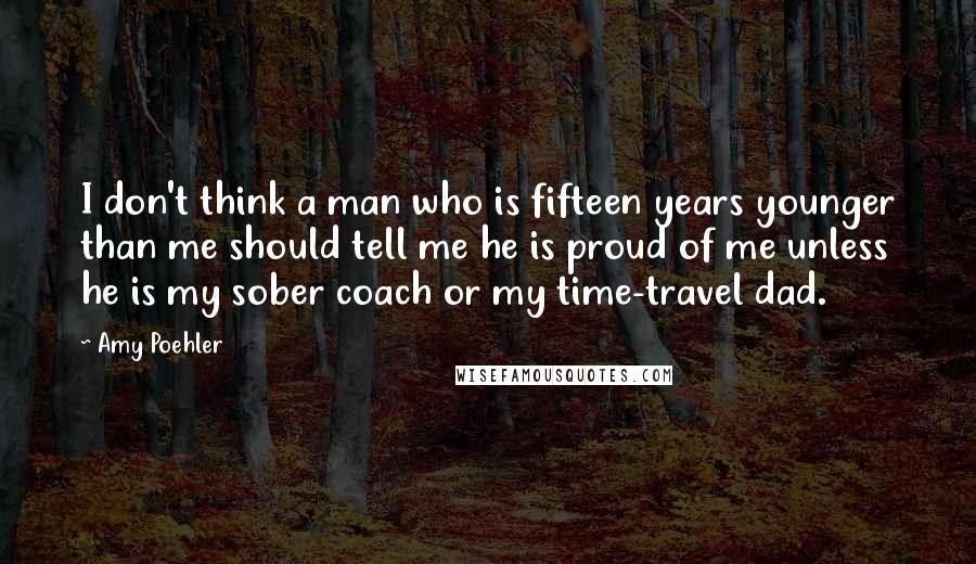 Amy Poehler Quotes: I don't think a man who is fifteen years younger than me should tell me he is proud of me unless he is my sober coach or my time-travel dad.