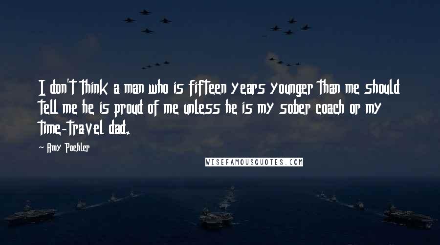 Amy Poehler Quotes: I don't think a man who is fifteen years younger than me should tell me he is proud of me unless he is my sober coach or my time-travel dad.