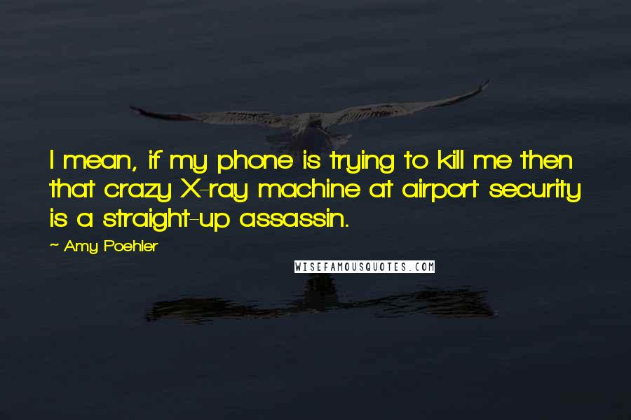 Amy Poehler Quotes: I mean, if my phone is trying to kill me then that crazy X-ray machine at airport security is a straight-up assassin.