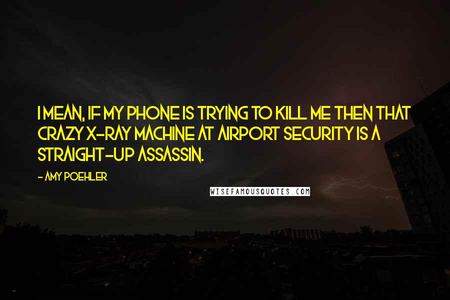 Amy Poehler Quotes: I mean, if my phone is trying to kill me then that crazy X-ray machine at airport security is a straight-up assassin.