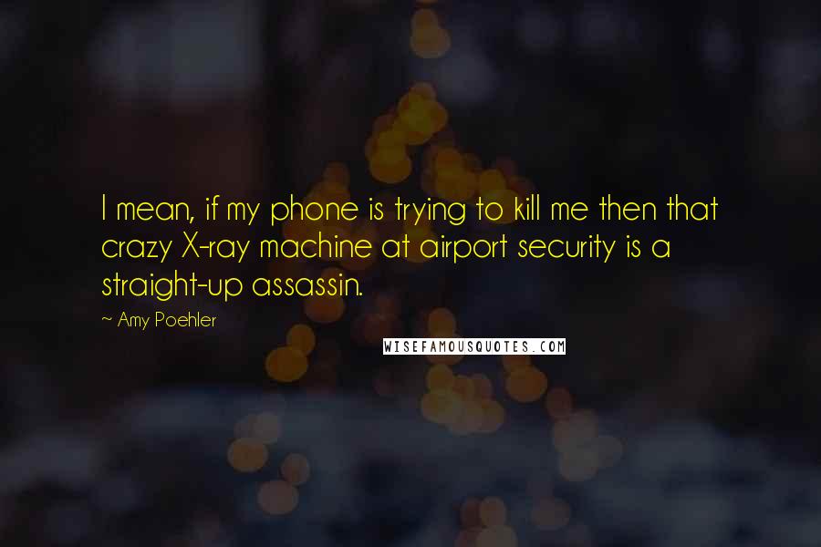 Amy Poehler Quotes: I mean, if my phone is trying to kill me then that crazy X-ray machine at airport security is a straight-up assassin.