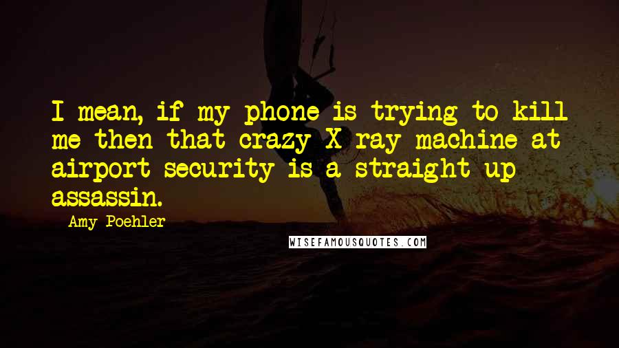 Amy Poehler Quotes: I mean, if my phone is trying to kill me then that crazy X-ray machine at airport security is a straight-up assassin.