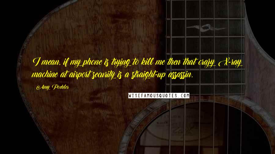 Amy Poehler Quotes: I mean, if my phone is trying to kill me then that crazy X-ray machine at airport security is a straight-up assassin.