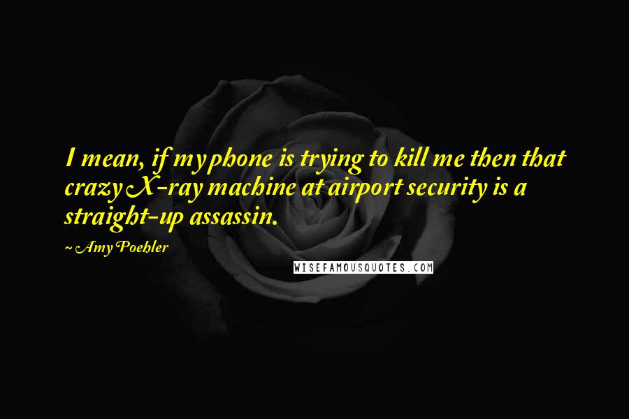 Amy Poehler Quotes: I mean, if my phone is trying to kill me then that crazy X-ray machine at airport security is a straight-up assassin.