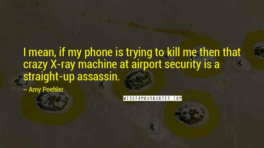 Amy Poehler Quotes: I mean, if my phone is trying to kill me then that crazy X-ray machine at airport security is a straight-up assassin.