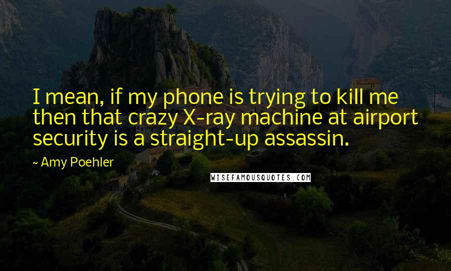 Amy Poehler Quotes: I mean, if my phone is trying to kill me then that crazy X-ray machine at airport security is a straight-up assassin.