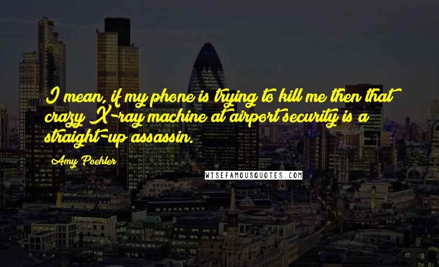 Amy Poehler Quotes: I mean, if my phone is trying to kill me then that crazy X-ray machine at airport security is a straight-up assassin.