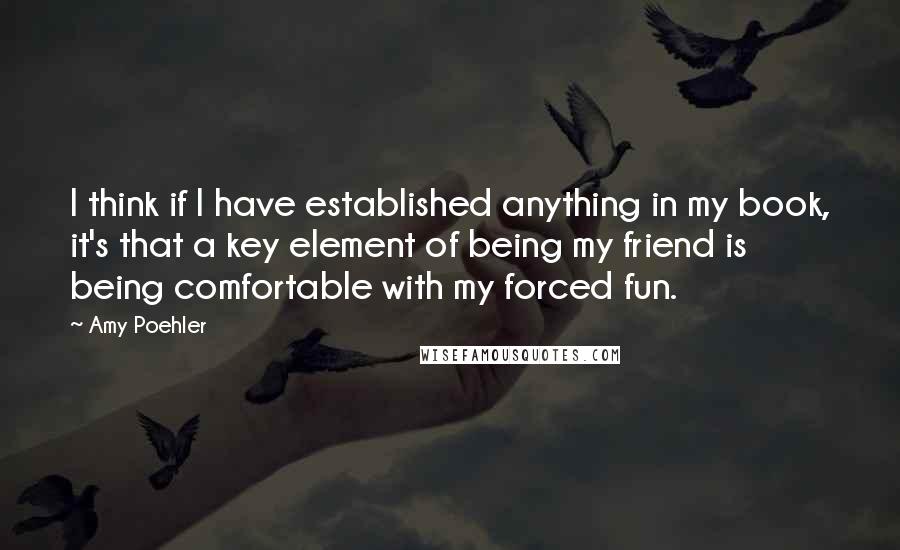 Amy Poehler Quotes: I think if I have established anything in my book, it's that a key element of being my friend is being comfortable with my forced fun.