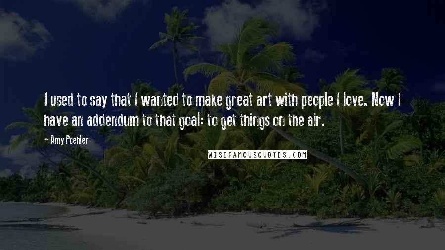 Amy Poehler Quotes: I used to say that I wanted to make great art with people I love. Now I have an addendum to that goal: to get things on the air.