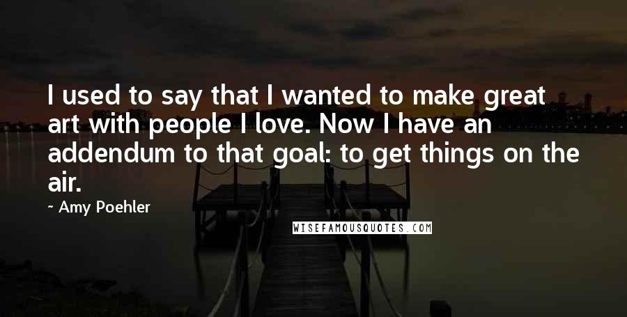 Amy Poehler Quotes: I used to say that I wanted to make great art with people I love. Now I have an addendum to that goal: to get things on the air.