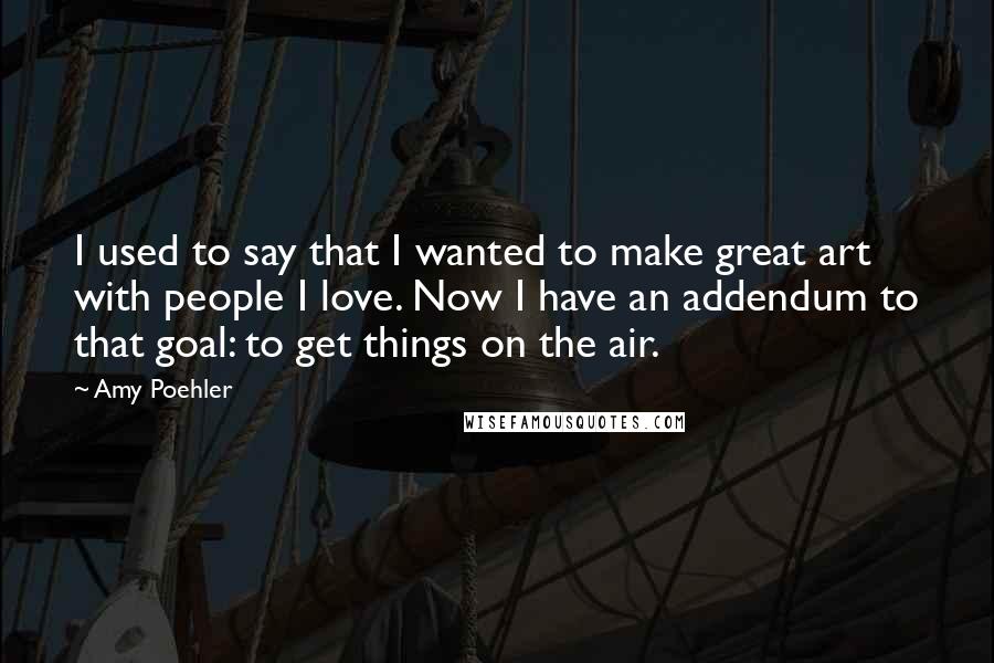 Amy Poehler Quotes: I used to say that I wanted to make great art with people I love. Now I have an addendum to that goal: to get things on the air.