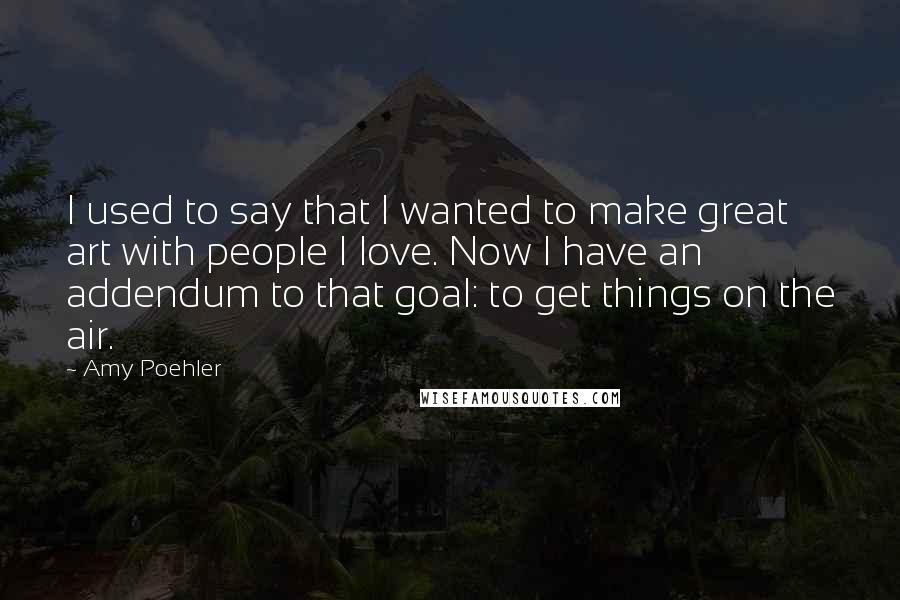 Amy Poehler Quotes: I used to say that I wanted to make great art with people I love. Now I have an addendum to that goal: to get things on the air.