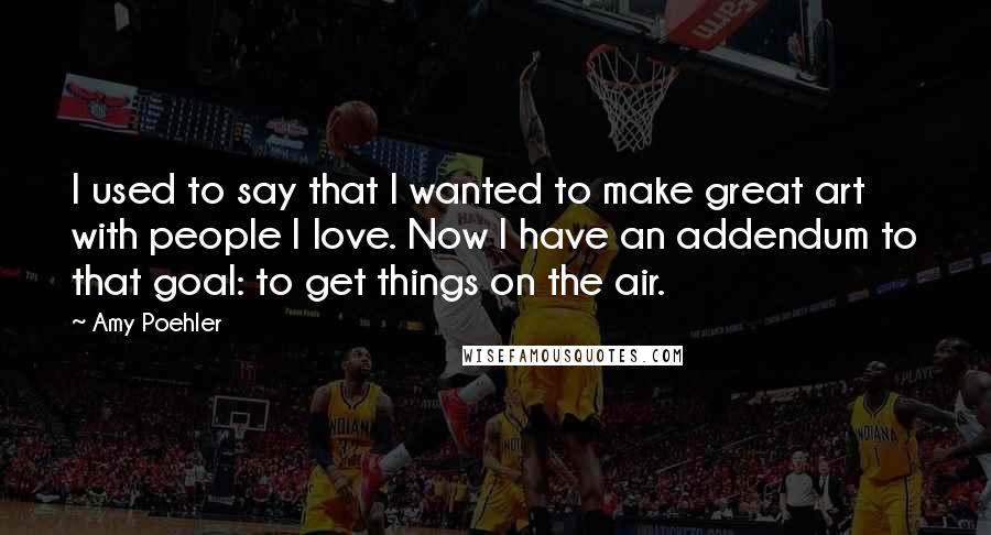 Amy Poehler Quotes: I used to say that I wanted to make great art with people I love. Now I have an addendum to that goal: to get things on the air.