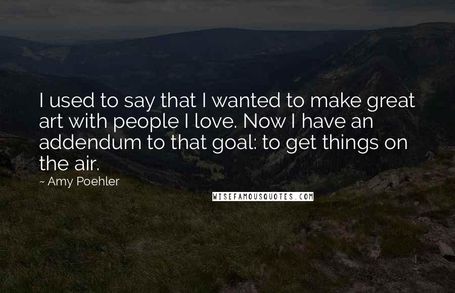 Amy Poehler Quotes: I used to say that I wanted to make great art with people I love. Now I have an addendum to that goal: to get things on the air.
