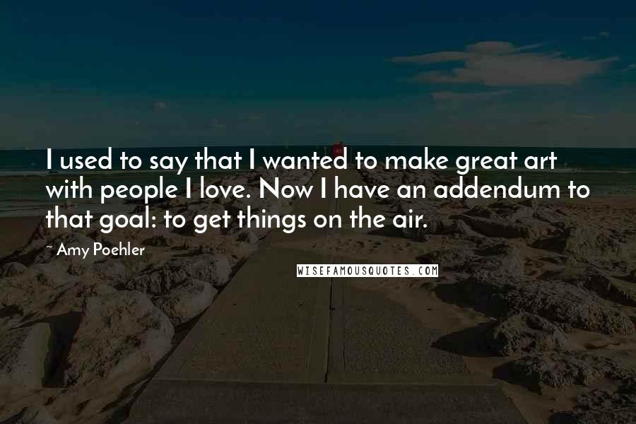 Amy Poehler Quotes: I used to say that I wanted to make great art with people I love. Now I have an addendum to that goal: to get things on the air.