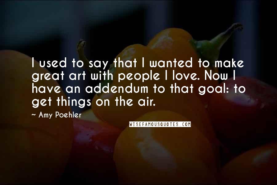 Amy Poehler Quotes: I used to say that I wanted to make great art with people I love. Now I have an addendum to that goal: to get things on the air.