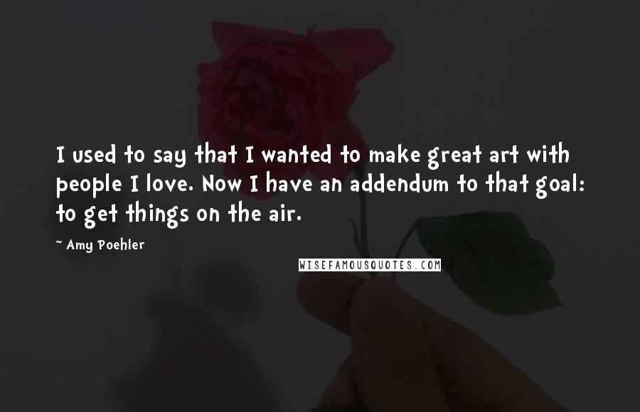 Amy Poehler Quotes: I used to say that I wanted to make great art with people I love. Now I have an addendum to that goal: to get things on the air.