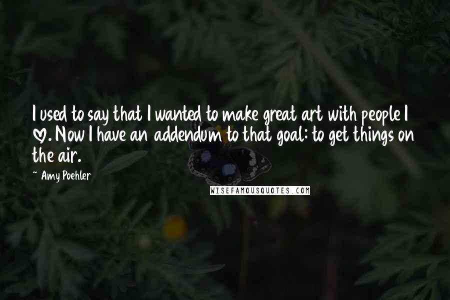 Amy Poehler Quotes: I used to say that I wanted to make great art with people I love. Now I have an addendum to that goal: to get things on the air.