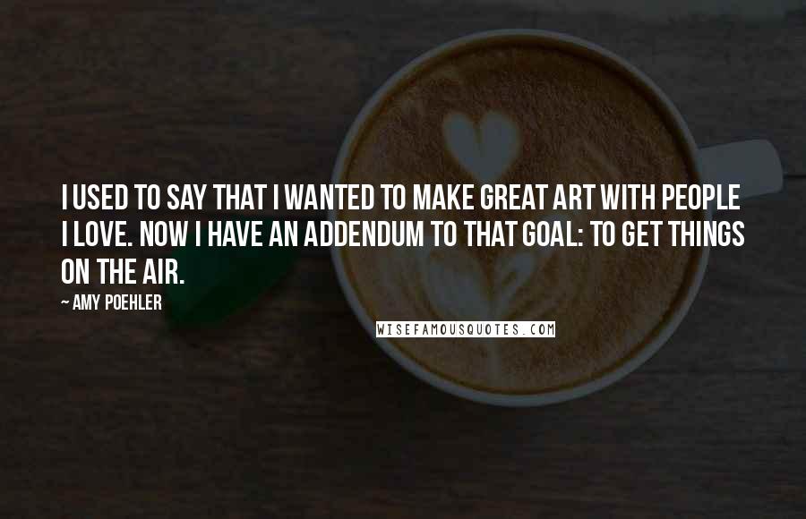 Amy Poehler Quotes: I used to say that I wanted to make great art with people I love. Now I have an addendum to that goal: to get things on the air.
